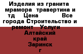 Изделия из гранита, мрамора, травертина и тд. › Цена ­ 1 000 - Все города Строительство и ремонт » Услуги   . Алтайский край,Заринск г.